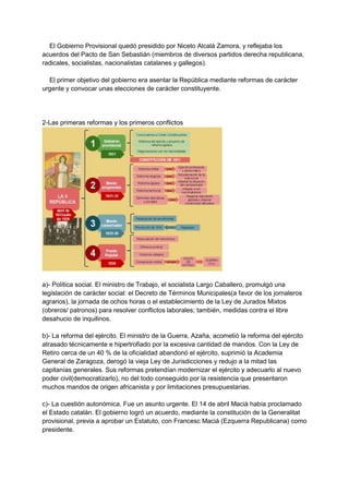 El Gobierno Provisional quedó presidido por Niceto Alcalá Zamora, y reflejaba los
acuerdos del Pacto de San Sebastián (miembros de diversos partidos derecha republicana,
radicales, socialistas, nacionalistas catalanes y gallegos).
El primer objetivo del gobierno era asentar la República mediante reformas de carácter
urgente y convocar unas elecciones de carácter constituyente.
2-Las primeras reformas y los primeros conflictos
a)- Política social. El ministro de Trabajo, el socialista Largo Caballero, promulgó una
legislación de carácter social: el Decreto de Términos Municipales(a favor de los jornaleros
agrarios), la jornada de ochos horas o el establecimiento de la Ley de Jurados Mixtos
(obreros/ patronos) para resolver conflictos laborales; también, medidas contra el libre
desahucio de inquilinos.
b)- La reforma del ejército. El ministro de la Guerra, Azaña, acometió la reforma del ejército
atrasado técnicamente e hipertrofiado por la excesiva cantidad de mandos. Con la Ley de
Retiro cerca de un 40 % de la oficialidad abandonó el ejército, suprimió la Academia
General de Zaragoza, derogó la vieja Ley de Jurisdicciones y redujo a la mitad las
capitanías generales. Sus reformas pretendían modernizar el ejército y adecuarlo al nuevo
poder civil(democratizarlo), no del todo conseguido por la resistencia que presentaron
muchos mandos de origen africanista y por limitaciones presupuestarias.
c)- La cuestión autonómica. Fue un asunto urgente. El 14 de abril Macià había proclamado
el Estado catalán. El gobierno logró un acuerdo, mediante la constitución de la Generalitat
provisional, previa a aprobar un Estatuto, con Francesc Macià (Ezquerra Republicana) como
presidente.
 