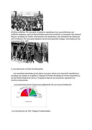 d)-Otros conflictos. Por una parte, el gobierno republicano tuvo que enfrentarse con
conflictos religiosos, como la descontrolada quema de conventos o la expulsión del cardenal
Segura, arzobispo de Toledo, abiertamente anti-republicano; esto entorpeció las relaciones
con el Vaticano. Por otra parte estallaron las primeras grandes huelgas, convocadas por los
anarquistas de la CNT.
3- Las elecciones a Cortes Constituyentes
Los resultados electorales (junio) dieron una gran victoria a la conjunción republicana y
socialista que estaba en el gobierno. Destacó el Partido Socialista (la minoría mayoritaria) y
los del Partido Radical de Lerroux. El gobierno dejó de ser provisional, siguiendo sus
mismos componentes.
La primera tarea de las Cortes era la elaboración de una nueva Constitución
.
4-La Constitución de 1931: Rasgos Fundamentales
 