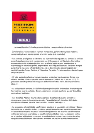 La nueva Constitución fue largamente debatida y se promulgó en diciembre.
-Características. Configuraba un régimen democrático, parlamentario y laico moderno,
descentralizado y en que se recogía la función social de la propiedad.
- Los poderes. El origen de la soberanía era explícitamente el pueblo. La primacía la tenía el
poder legislativo unicameral, representado por el Congreso de los Diputados. Sometido a
éste se encontraba el poder ejecutivo (con un jefe de gobierno y un presidente de la
República) y el Tribunal Supremo. El presidente de la República contaba con cierto margen
para elegir o deponer a jefe del Gobierno pero en determinadas ocasiones podía ser
destituido por las Cortes. Existiría el Tribunal de Garantías Constitucionales, máximo órgano
del poder judicial.
- El voto. Mediante sufragio universal masculino se elegía a los diputados a Cortes. Una
reforma electoral posterior permitió votar a las mujeres (votarán por 1ª vez en 1933). El
presidente de la República era designado de forma indirecta a través de compromisarios.
(Doc.13)
- La configuración territorial. Se contemplaba la aprobación de estatutos de autonomía para
las regiones, para lo cual estas debían presentar un proyecto que tenía que ser discutido y
aprobado en las Cortes.
- Los derechos. Además de una extensa serie de derechos individuales también se
reconocía un conjunto de derechos sociales (“seguridad social”, derechos del trabajo-
condiciones laborales, jornada, salario mínimo, derecho de huelga...).
- La separación Iglesia-Estado. La afirmación tajante de la separación entre Iglesia y Estado
terminaba con el subsidio al clero y prohibía ejercer la enseñanza a las órdenes religiosas.
Se disolvía la Compañía de Jesús. Se admitía la posibilidad del divorcio, los cementerios
debían ser comunes para todos y se establecía la igualdad de trato.. La oposición política
de la Iglesia a la República incrementó el anticlericalismo popular, que consideraba a los
religiosos aliados naturales de la derecha antiliberal. De hecho, la derecha republicana
 