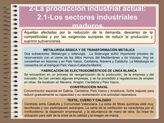 2-La producción industrial actual:
2.1-Los sectores industriales
maduros
Aquellas afectadas por la reducción de la demanda, descenso de la
competitividad y por las exigencias europeas de reducir la producción y
suprimir subvenciones.
METALURGIA BÁSICA Y DE TRANSFORMACIÓN METÁLICA
Dos subsectores: Metalurgia y siderurgia. La Siderurgia sufrió importante proceso de
reconversión con el cierre de los Altos Hornos del Mediterráneo y de Vizcaya. Hoy se
concentran en Asturias y en País Vasco, Cantabria, Navarra y Cataluña. La Metalurgia se
concentra en el triángulo País Vasco-Cataluña-Madrid.
FABRICACIÓN DE ELECTRODOMÉSTICOS DE LÍNEA BLANCA
Se encuentran en un proceso de reorganización de la producción, de la empresa y del
mercado. Se han cerrado algunas empresas, y se ha procedido a regulaciones de empleo
en otras. Se localizan en Navarra, Aragón, Cantabria y País Vasco.
CONSTRUCCIÓN NAVAL
Concentración espacial en Galicia, Cantabria, País Vasco y Andalucía. Sufre reajuste para
reducir gradualmente su capacidad y su reorientación a la actividad reparadora.
TEXTIL, CUERO Y CALZADO
Centrada entre Cataluña y Comunidad Valenciana. La rama de fibras químicas está muy
tecnificada y con participación extranjera. La rama de la confección se caracteriza por el
minifundismo, la dispersión empresarial, y la abundancia de mano de obra. Su línea de
actuación para salir de la crisis es la calidad y la imagen de marca.

 