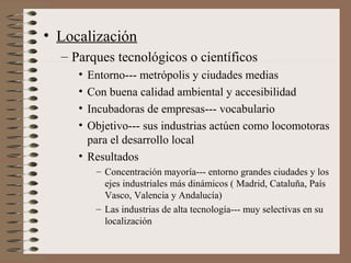 • Localización
– Parques tecnológicos o científicos
•
•
•
•

Entorno--- metrópolis y ciudades medias
Con buena calidad ambiental y accesibilidad
Incubadoras de empresas--- vocabulario
Objetivo--- sus industrias actúen como locomotoras
para el desarrollo local
• Resultados
– Concentración mayoría--- entorno grandes ciudades y los
ejes industriales más dinámicos ( Madrid, Cataluña, País
Vasco, Valencia y Andalucía)
– Las industrias de alta tecnología--- muy selectivas en su
localización

 
