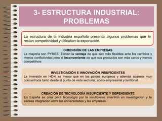 3- ESTRUCTURA INDUSTRIAL:
PROBLEMAS
La estructura de la industria española presenta algunos problemas que le
restan competitividad y dificultan la exportación.
DIMENSIÓN DE LAS EMPRESAS
La mayoría son PYMES. Tienen la ventaja de que son más flexibles ante los cambios y
menos conflictividad pero el inconveniente de que sus productos son más caros y menos
competitivos
INVESTIGACIÓN E INNOVACIÓN INSUFICIENTES
La inversión en I+D+I es menor que en los países europeos y además aparece muy
concentrada tanto desde el punto de vista sectorial, como empresarial y territorial.

CREACIÓN DE TECNOLOGÍA INSUFICIENTE Y DEPENDIENTE
En España se crea poca tecnología por la insuficiente inversión en investigación y la
escasa integración entre las universidades y las empresas.

 