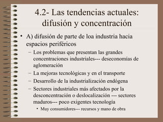 4.2- Las tendencias actuales:
difusión y concentración
• A) difusión de parte de loa industria hacia
espacios periféricos
– Los problemas que presentan las grandes
concentraciones industriales--- deseconomías de
aglomeración
– La mejoras tecnológicas y en el transporte
– Desarrollo de la industrialización endógena
– Sectores industriales más afectados por la
desconcentración o deslocalización --- sectores
maduros--- poco exigentes tecnología
• Muy consumidores--- recursos y mano de obra

 
