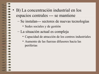 • B) La concentración industrial en los
espacios centrales --- se mantiene
– Se instalan--- sectores de nuevas tecnologías
• Sedes sociales y de gestión

– La situación actual es compleja
• Capacidad de atracción de los centros industriales
• Aumento de las fuerzas difusores hacia las
periferias

 