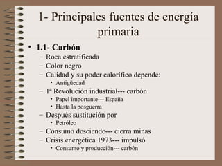 1- Principales fuentes de energía
primaria
• 1.1- Carbón
– Roca estratificada
– Color negro
– Calidad y su poder calorífico depende:
• Antigüedad

– 1ª Revolución industrial--- carbón
• Papel importante--- España
• Hasta la posguerra

– Después sustitución por
• Petróleo

– Consumo desciende--- cierra minas
– Crisis energética 1973--- impulsó
• Consumo y producción--- carbón

 