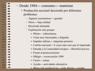 – Desde 1984--- consumo--- mantiene
• Producción nacional desciende por diferentes
problemas
–
–
–
–

Algunos yacimientos--- agotado
Otros--- baja calidad
Desciende demanda
Explotación cara porque:
» Minas--- subterráneas
» Vetas muy fracturadas y delgadas
» Impiden utilizar--- máquinas potentes
» Carbón nacional--- 6 veces más caro que el importado
» Entrada a la Comunidad europea--- liberalizó precios
» Frente al proteccionismo
» Obligó--- reconversión 1990
» Cierre--- minas
» Ayuda--- actividades alternativa
» Minas más productivas--- cielo abierto--- ayudas

 