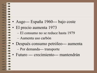 • Auge--- España 1960--- bajo coste
• El precio aumenta 1973
– El consumo no se reduce hasta 1979
– Aumenta uso carbón

• Después consumo petróleo--- aumenta
– Por demanda--- transporte

• Futuro --- crecimiento--- mantendrán

 