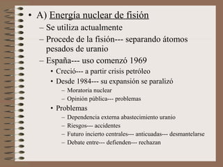 • A) Energía nuclear de fisión
– Se utiliza actualmente
– Procede de la fisión--- separando átomos
pesados de uranio
– España--- uso comenzó 1969
• Creció--- a partir crisis petróleo
• Desde 1984--- su expansión se paralizó
– Moratoria nuclear
– Opinión pública--- problemas

• Problemas
–
–
–
–

Dependencia externa abastecimiento uranio
Riesgos--- accidentes
Futuro incierto centrales--- anticuadas--- desmantelarse
Debate entre--- defienden--- rechazan

 