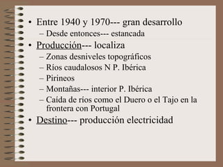 • Entre 1940 y 1970--- gran desarrollo
– Desde entonces--- estancada

• Producción--- localiza
– Zonas desniveles topográficos
– Ríos caudalosos N P. Ibérica
– Pirineos
– Montañas--- interior P. Ibérica
– Caída de ríos como el Duero o el Tajo en la
frontera con Portugal

• Destino--- producción electricidad

 