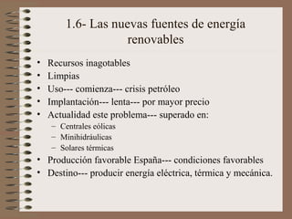 1.6- Las nuevas fuentes de energía
renovables
•
•
•
•
•

Recursos inagotables
Limpias
Uso--- comienza--- crisis petróleo
Implantación--- lenta--- por mayor precio
Actualidad este problema--- superado en:
– Centrales eólicas
– Minihidráulicas
– Solares térmicas

• Producción favorable España--- condiciones favorables
• Destino--- producir energía eléctrica, térmica y mecánica.

 