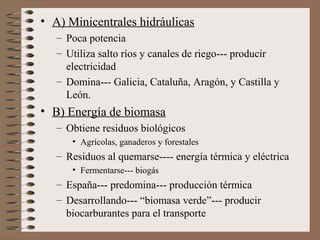 • A) Minicentrales hidráulicas
– Poca potencia
– Utiliza salto ríos y canales de riego--- producir
electricidad
– Domina--- Galicia, Cataluña, Aragón, y Castilla y
León.

• B) Energía de biomasa
– Obtiene residuos biológicos
• Agrícolas, ganaderos y forestales

– Residuos al quemarse---- energía térmica y eléctrica
• Fermentarse--- biogás

– España--- predomina--- producción térmica
– Desarrollando--- “biomasa verde”--- producir
biocarburantes para el transporte

 