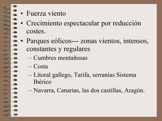 • Fuerza viento
• Crecimiento espectacular por reducción
costes.
• Parques eólicos--- zonas vientos, intensos,
constantes y regulares
– Cumbres montañosas
– Costa
– Litoral gallego, Tarifa, serranías Sistema
Ibérico
– Navarra, Canarias, las dos castillas, Aragón.

 