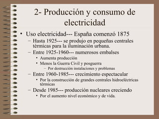 2- Producción y consumo de
electricidad
• Uso electricidad--- España comenzó 1875
– Hasta 1925--- se produjo en pequeñas centrales
térmicas para la iluminación urbana.
– Entre 1925-1960--- numerosos embalses
• Aumenta producción
• Menos la Guerra Civil y posguerra
– Por destrucción instalaciones y problemas

– Entre 1960-1985--- crecimiento espectacular
• Por la construcción de grandes centrales hidroeléctricas
térmicas

– Desde 1985--- producción nucleares creciendo
• Por el aumento nivel económico y de vida.

 
