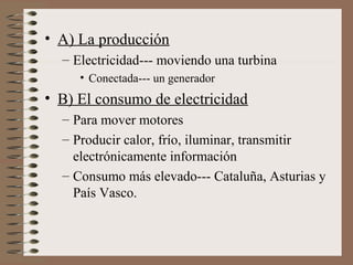 • A) La producción
– Electricidad--- moviendo una turbina
• Conectada--- un generador

• B) El consumo de electricidad
– Para mover motores
– Producir calor, frío, iluminar, transmitir
electrónicamente información
– Consumo más elevado--- Cataluña, Asturias y
País Vasco.

 