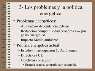 3- Los problemas y la política
energética
• Problemas energéticos:
– Aumento--- dependencia externa
– Reducción competitividad económica--- por
gasto energético.
– Impacto Medio ambiente

• Política energética actual:
– Estado--- participación C. Autónomas
– Directrices UE
– Objetivos conseguir
• Energía segura, competitiva y sostenible.

 