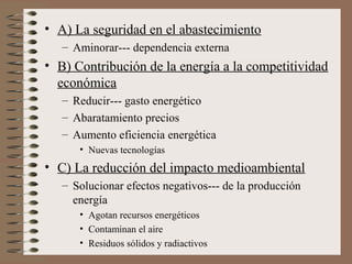 • A) La seguridad en el abastecimiento
– Aminorar--- dependencia externa

• B) Contribución de la energía a la competitividad
económica
– Reducir--- gasto energético
– Abaratamiento precios
– Aumento eficiencia energética
• Nuevas tecnologías

• C) La reducción del impacto medioambiental
– Solucionar efectos negativos--- de la producción
energía
• Agotan recursos energéticos
• Contaminan el aire
• Residuos sólidos y radiactivos

 