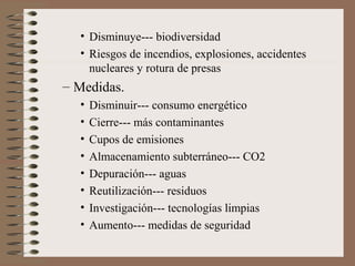 • Disminuye--- biodiversidad
• Riesgos de incendios, explosiones, accidentes
nucleares y rotura de presas

– Medidas.
•
•
•
•
•
•
•
•

Disminuir--- consumo energético
Cierre--- más contaminantes
Cupos de emisiones
Almacenamiento subterráneo--- CO2
Depuración--- aguas
Reutilización--- residuos
Investigación--- tecnologías limpias
Aumento--- medidas de seguridad

 