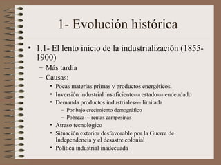 1- Evolución histórica
• 1.1- El lento inicio de la industrialización (18551900)
– Más tardía
– Causas:
• Pocas materias primas y productos energéticos.
• Inversión industrial insuficiente--- estado--- endeudado
• Demanda productos industriales--- limitada
– Por bajo crecimiento demográfico
– Pobreza--- rentas campesinas

• Atraso tecnológico
• Situación exterior desfavorable por la Guerra de
Independencia y el desastre colonial
• Política industrial inadecuada

 