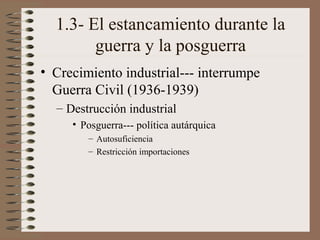 1.3- El estancamiento durante la
guerra y la posguerra
• Crecimiento industrial--- interrumpe
Guerra Civil (1936-1939)
– Destrucción industrial
• Posguerra--- política autárquica
– Autosuficiencia
– Restricción importaciones

 