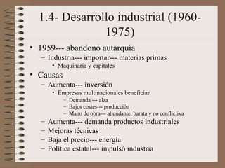 1.4- Desarrollo industrial (19601975)
• 1959--- abandonó autarquía
– Industria--- importar--- materias primas
• Maquinaria y capitales

• Causas
– Aumenta--- inversión
• Empresas multinacionales benefician
– Demanda --- alza
– Bajos costes--- producción
– Mano de obra--- abundante, barata y no conflictiva

–
–
–
–

Aumenta--- demanda productos industriales
Mejoras técnicas
Baja el precio--- energía
Política estatal--- impulsó industria

 