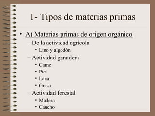 1- Tipos de materias primas
• A) Materias primas de origen orgánico
– De la actividad agrícola
• Lino y algodón

– Actividad ganadera
•
•
•
•

Carne
Piel
Lana
Grasa

– Actividad forestal
• Madera
• Caucho

 