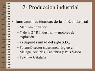 2- Producción industrial
• Innovaciones técnicas de la 1ª R. industrial
– Máquina de vapor
– Y de la 2 ª R Industrial--- motores de
explosión
– a) Segunda mitad del siglo XIX,
– Potenció sector siderometalúrgico en --Málaga, Asturias, Cantabria y País Vasco
– Textil--- Cataluña

 