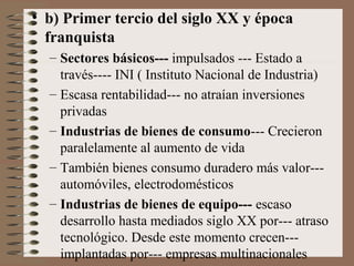 • b) Primer tercio del siglo XX y época
franquista
– Sectores básicos--- impulsados --- Estado a
través---- INI ( Instituto Nacional de Industria)
– Escasa rentabilidad--- no atraían inversiones
privadas
– Industrias de bienes de consumo--- Crecieron
paralelamente al aumento de vida
– También bienes consumo duradero más valor--automóviles, electrodomésticos
– Industrias de bienes de equipo--- escaso
desarrollo hasta mediados siglo XX por--- atraso
tecnológico. Desde este momento crecen--implantadas por--- empresas multinacionales

 