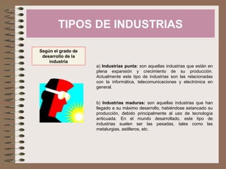 TIPOS DE INDUSTRIAS
Según el grado de
desarrollo de la
industria

a) Industrias punta: son aquellas industrias que están en
plena expansión y crecimiento de su producción.
Actualmente este tipo de industrias son las relacionadas
con la informática, telecomunicaciones y electrónica en
general.
b) Industrias maduras: son aquellas industrias que han
llegado a su máximo desarrollo, habiéndose estancado su
producción, debido principalmente al uso de tecnología
anticuada. En el mundo desarrollado, este tipo de
industrias suelen ser las pesadas, tales como las
metalurgias, astilleros, etc.

 