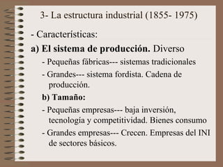 3- La estructura industrial (1855- 1975)
- Características:
a) El sistema de producción. Diverso
- Pequeñas fábricas--- sistemas tradicionales
- Grandes--- sistema fordista. Cadena de
producción.
b) Tamaño:
- Pequeñas empresas--- baja inversión,
tecnología y competitividad. Bienes consumo
- Grandes empresas--- Crecen. Empresas del INI
de sectores básicos.

 