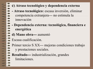 c) Atraso tecnológico y dependencia externa
- Atraso tecnológico: escasa inversión, eliminar
competencia extranjera--- no estimula la
innovación
- Dependencia externa: tecnológica, financiera e
energética
d) Mano obra--- aumentó
Escasa cualificación.
Primer tercio S XX--- mejoras condiciones trabajo
y prestaciones sociales.
Resultado--- industrialización, grandes
limitaciones.

 