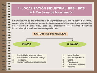 4- LOCALIZACIÓN INDUSTRIAL 1855 - 1975:
4.1- Factores de localización
La localización de las industrias a lo largo del territorio no se debe a un hecho
casual, sino principalmente a una decisión empresarial tomada siguiendo criterios
de rentabilidad económica, esto es, procurando los máximos beneficios
industriales y los mínimos costes de producción.
FACTORES DE LOCALIZACIÓN

FÍSICOS

1.
2.
3.
4.

Proximidad a Materias primas
Proximidad a Fuentes de Energía
Topografía
Conservación del medio ambiente

HUMANOS

1.
2.
3.
4.
5.
6.

Mano de obra
Mercados próximos
Capital
Transportes
Factor aglomeración
Políticos

 