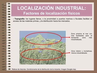 LOCALIZACIÓN INDUSTRIAL:
Factores de localización físicos
- Topografía: los lugares llanos, o la proximidad a puertos marinos o fluviales facilitan el
acceso de las materias primas, y la distribución hacia los mercados.

Zona próxima al mar con
mas facilidades para el
transporte:
zona
más
industrializada.

Zona interior y montañosa,
menos industrializada.

Relieve de Asturias. Condicionante de la distribución de la industria. Imagen Google.map.

 