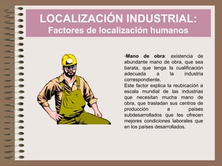 LOCALIZACIÓN INDUSTRIAL:
Factores de localización humanos
-Mano de obra: existencia de
abundante mano de obra, que sea
barata, que tenga la cualificación
adecuada
a
la
industria
correspondiente.
Este factor explica la reubicación a
escala mundial de las industrias
que necesitan mucha mano de
obra, que trasladan sus centros de
producción
a
países
subdesarrollados que les ofrecen
mejores condiciones laborales que
en los países desarrollados.

 
