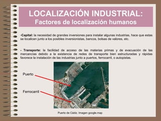 LOCALIZACIÓN INDUSTRIAL:
Factores de localización humanos
-Capital: la necesidad de grandes inversiones para instalar algunas industrias, hace que estas
se localicen junto a los posibles inversionistas, bancos, bolsas de valores, etc.
- Transporte: la facilidad de acceso de las materias primas y de evacuación de las
mercancías debido a la existencia de redes de transporte bien estructuradas y rápidas
favorece la instalación de las industrias junto a puertos, ferrocarril, o autopistas.

Puerto

Ferrocarril

Puerto de Cádiz. Imagen google.map

 