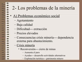 2- Los problemas de la minería
• A) Problemas económico social
– Agotamiento
– Baja calidad
– Dificultad--- extracción
– Precios elevados
– Consecuencias crisis minería--- dependencia
externa para abastecimiento.
– Crisis minería
• Reconversión--- cierre de minas
– Aumenta el paro
– Ayudas--- desarrollo actividades alternativas
– Explotación turística--- patrimonio minero

 