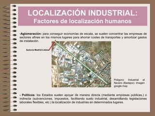 LOCALIZACIÓN INDUSTRIAL:
Factores de localización humanos
-Aglomeración: para conseguir economías de escala, se suelen concentrar las empresas de
sectores afines en los mismos lugares para ahorrar costes de transportes y amortizar gastos
de instalación.
Autovía Madrid-Lisboa

Ferrocarril

Polígono
Industrial
el
Nevero (Badajoz). Imagen
google.map.

- Políticos: los Estados suelen apoyar de manera directa (mediante empresas públicas,) o
indirecta (subvenciones, impuestos, facilitando suelo industrial, desarrollando legislaciones
laborales flexibles, etc.) la localización de industrias en determinados lugares.

 