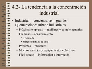 4.2- La tendencia a la concentración
industrial
• Industrias--- concentrarse--- grandes
aglomeraciones urbano industriales
– Próximas empresas--- auxiliares y complementarias
– Facilidad--- abastecimiento
• Transporte
• Obtención mano de obra

– Próximos--- mercados
– Muchos servicios y equipamientos colectivos
– Fácil acceso--- información e innovación

 
