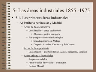 5- Las áreas industriales 1855 -1975
• 5.1- Las primeras áreas industriales
– A) Periferia peninsular y Madrid
• Áreas de base extractiva
– Localización--- cerca yacimientos
» Ahorrar--- gastos transporte
– Por ejemplo--- industria siderúrgica
» Situada primero en: Málaga
» Después: Asturias, Cantabria y País Vasco

• Áreas de base portuaria
– Localización--- puertos: Bilbao, Avilés, Barcelona, Valencia

• Áreas urbano – industriales
– Surgen--- ciudades
– Junto estación ferroviaria--- transporte
– Destaca Madrid

 