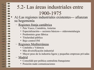 5.2- Las áreas industriales entre
1900-1975

• A) Las regiones industriales existentes--- afianzan
su hegemonía
– Regiones franja cantábrica
•
•
•
•
•

País Vasco, Cantabria, Asturias
Especialización--- sectores básicos--- siderometalurgia
Predominio gran fábrica
Titularidad pública
Bajo control INI

– Regiones Mediterráneas
• Cataluña y Valencia
• Más diversificación industrial
• Mayor peso de la industria ligera y pequeñas empresas privadas

– Madrid
• Consolidó por política centralista franquismo
• Posición nudo comunicaciones

 