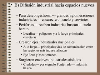 • B) Difusión industrial hacia espacios nuevos
– Para descongestionar--- grandes aglomeraciones
industriales--- encarecieron suelo y servicios
– Periferias--- reciben industrias buscan--- suelo
barato
• Localiza--- polígonos y a lo largo principales
carreteras

– Crearon ejes industriales nacionales
• A lo largo--- principales vías de comunicación entre
las regiones más industrializadas
• Eje Ebro y Mediterráneo

– Surgieron enclaves industriales aislados
• Ciudades--- por ejemplo Ponferrada--- industria
básica

 