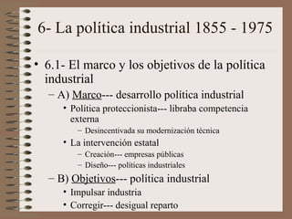 6- La política industrial 1855 - 1975
• 6.1- El marco y los objetivos de la política
industrial
– A) Marco--- desarrollo política industrial
• Política proteccionista--- libraba competencia
externa
– Desincentivada su modernización técnica

• La intervención estatal
– Creación--- empresas públicas
– Diseño--- políticas industriales

– B) Objetivos--- política industrial
• Impulsar industria
• Corregir--- desigual reparto

 