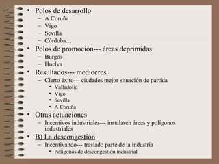 • Polos de desarrollo
–
–
–
–

A Coruña
Vigo
Sevilla
Córdoba…

• Polos de promoción--- áreas deprimidas
– Burgos
– Huelva

• Resultados--- mediocres
– Cierto éxito--- ciudades mejor situación de partida
•
•
•
•

Valladolid
Vigo
Sevilla
A Coruña

• Otras actuaciones
– Incentivos industriales--- instalasen áreas y polígonos
industriales

• B) La descongestión
– Incentivando--- traslado parte de la industria
• Polígonos de descongestión industrial

 