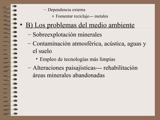 – Dependencia externa
» Fomentar reciclaje--- metales

• B) Los problemas del medio ambiente
– Sobreexplotación minerales
– Contaminación atmosférica, acústica, aguas y
el suelo
• Empleo de tecnologías más limpias

– Alteraciones paisajísticas--- rehabilitación
áreas minerales abandonadas

 