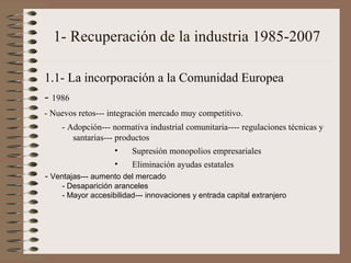 1- Recuperación de la industria 1985-2007
1.1- La incorporación a la Comunidad Europea
- 1986
- Nuevos retos--- integración mercado muy competitivo.
- Adopción--- normativa industrial comunitaria---- regulaciones técnicas y
santarias--- productos
•
Supresión monopolios empresariales
•

Eliminación ayudas estatales

- Ventajas--- aumento del mercado
- Desaparición aranceles
- Mayor accesibilidad--- innovaciones y entrada capital extranjero

 