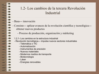 1.2- Los cambios de la tercera Revolución
Industrial
- Basa--- innovación
- Consiste--- aplicar avances de la revolución científica y tecnológica--obtener nuevos productos
- Proceso de producción, organización y márketing
1.2.1- Los cambios en la estructura industrial
- Revolución tecnológica--- impulsa nuevos sectores industriales
- Telemática o TIC
- Automatización
- Instrumentos de precisión
- Nuevos materiales
- Modernos medios de transporte
- Biotecnología
- Láser
- Energías renovables

 