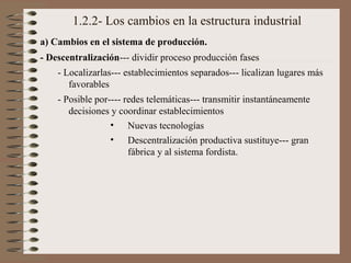 1.2.2- Los cambios en la estructura industrial
a) Cambios en el sistema de producción.
- Descentralización--- dividir proceso producción fases
- Localizarlas--- establecimientos separados--- licalizan lugares más
favorables
- Posible por---- redes telemáticas--- transmitir instantáneamente
decisiones y coordinar establecimientos
• Nuevas tecnologías
• Descentralización productiva sustituye--- gran
fábrica y al sistema fordista.

 
