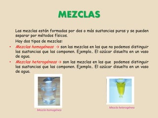 MEZCLAS
    Las mezclas están formadas por dos o más sustancias puras y se pueden
    separar por métodos físicos.
    Hay dos tipos de mezclas:
•   Mezclas homogéneas → son las mezclas en las que no podemos distinguir
    las sustancias que las componen. Ejemplo.. El azúcar disuelta en un vaso
    de agua.
•   Mezclas heterogéneas → son las mezclas en las que podemos distinguir
    las sustancias que las componen. Ejemplo.. El azúcar disuelta en un vaso
    de agua.




                                                      Mezcla heterogénea
               Mezcla homogénea
 