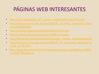 PÁGINAS WEB INTERESANTES
• http://www.clarionweb.es/5_curso/c_medio/cm507/cm50701.htm
• http://concurso.cnice.mec.es/cnice2005/93_iniciacion_interactiva_materi
  a/curso/index.html
• http://conteni2.educarex.es/mats/14341/contenido/
• http://conteni2.educarex.es/mats/14344/contenido/
• http://skoool.es/content/los/chemistry/water_change_state/launch.html
• http://concurso.cnice.mec.es/cnice2005/35_las_reacciones_quimicas/cur
  so/cfq_ex_01.html
• http://www.librosvivos.net/smtc/PagPorFormulario.asp?idIdioma=ES&Te
  maClave=1072&est=0
 