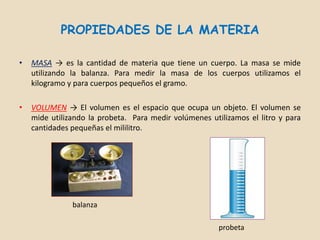 PROPIEDADES DE LA MATERIA

•   MASA → es la cantidad de materia que tiene un cuerpo. La masa se mide
    utilizando la balanza. Para medir la masa de los cuerpos utilizamos el
    kilogramo y para cuerpos pequeños el gramo.

•   VOLUMEN → El volumen es el espacio que ocupa un objeto. El volumen se
    mide utilizando la probeta. Para medir volúmenes utilizamos el litro y para
    cantidades pequeñas el mililitro.




               balanza

                                                        probeta
 