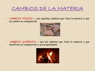 CAMBIOS DE LA MATERIA
•   CAMBIOS FÍSICOS → son aquellos cambios que tiene la materia y que
    no cambia su composición.




•   CAMBIOS QUÍMICOS → son los cambios que tiene la materia y que
    modifican su composición y sus propiedades.
 